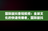 国际版抖音短视频：全球文化的快速传播者，国际版抖音短视频app 