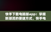 快手下载电脑版app：掌握新潮流的便捷方式，快手电脑下载电脑版 