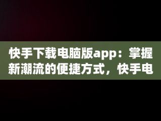 快手下载电脑版app：掌握新潮流的便捷方式，快手电脑下载电脑版 