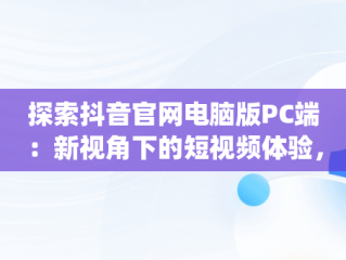 探索抖音官网电脑版PC端：新视角下的短视频体验，抖音官网电脑版pc端登录 