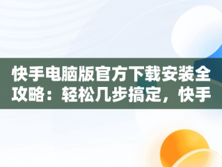 快手电脑版官方下载安装全攻略：轻松几步搞定，快手电脑版官方下载安装到电脑桌面怎么下载 