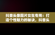 抖音头像图片女生专用：打造个性魅力的秘诀，抖音头像图片女生专用高清 