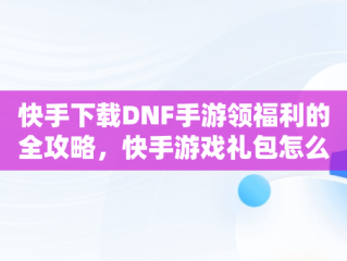 快手下载DNF手游领福利的全攻略，快手游戏礼包怎么领 