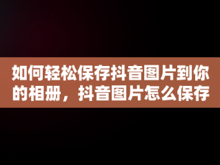 如何轻松保存抖音图片到你的相册，抖音图片怎么保存到相册一张一张的 