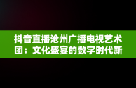 抖音直播沧州广播电视艺术团：文化盛宴的数字时代新体验，沧州广播电视艺术团直播观后感开学啦 