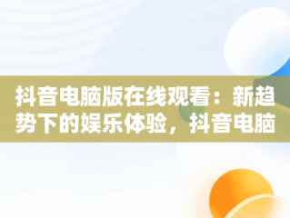 抖音电脑版在线观看：新趋势下的娱乐体验，抖音电脑在线观看网址 