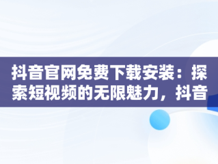 抖音官网免费下载安装：探索短视频的无限魅力，抖音官网免费下载安装手机版 