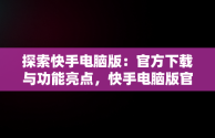 探索快手电脑版：官方下载与功能亮点，快手电脑版官方下载官网安装 