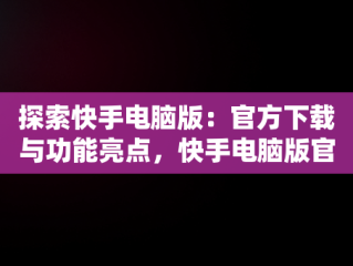 探索快手电脑版：官方下载与功能亮点，快手电脑版官方下载官网安装 