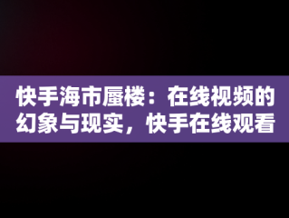 快手海市蜃楼：在线视频的幻象与现实，快手在线观看视频海市蜃楼是真的吗 