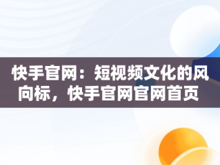 快手官网：短视频文化的风向标，快手官网官网首页 