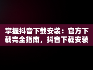 掌握抖音下载安装：官方下载完全指南，抖音下载安装官方下载免费 
