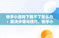 快手小游戏下载不了怎么办：解决步骤与技巧，快手小游戏为什么安装不了 