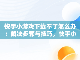 快手小游戏下载不了怎么办：解决步骤与技巧，快手小游戏为什么安装不了 