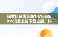 探索抖音国际版TikTok在iOS设备上的下载之旅，抖音国际版tiktok下载地址 