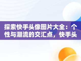 探索快手头像图片大全：个性与潮流的交汇点，快手头像图片大全 唯美 