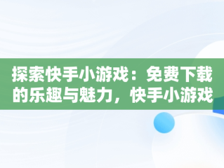 探索快手小游戏：免费下载的乐趣与魅力，快手小游戏免广告破解版 