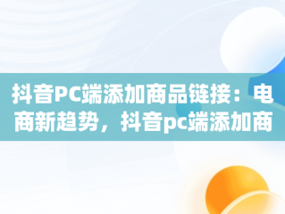 抖音PC端添加商品链接：电商新趋势，抖音pc端添加商品链接在哪 