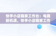 快手小店商家工作台：电商新机遇，快手小店商家工作台下载 