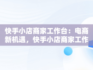 快手小店商家工作台：电商新机遇，快手小店商家工作台下载 