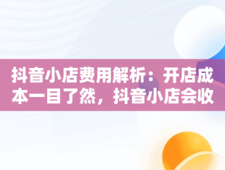 抖音小店费用解析：开店成本一目了然，抖音小店会收取多少手续费 