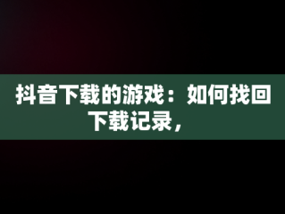 抖音下载的游戏：如何找回下载记录， 