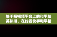 快手短视频平台上的和平精英热潮，在线看快手和平精英直播 