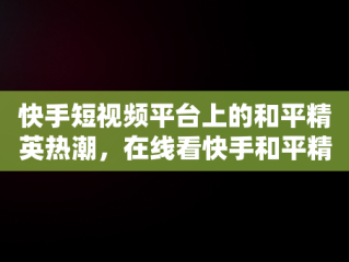 快手短视频平台上的和平精英热潮，在线看快手和平精英直播 