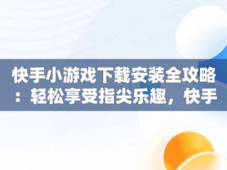 快手小游戏下载安装全攻略：轻松享受指尖乐趣，快手小游戏官方正版 