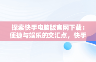 探索快手电脑版官网下载：便捷与娱乐的交汇点，快手电脑版官方下载官网 