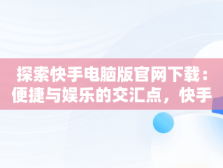 探索快手电脑版官网下载：便捷与娱乐的交汇点，快手电脑版官方下载官网 