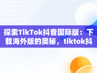 探索TikTok抖音国际版：下载海外版的奥秘，tiktok抖音国际版下载安装 