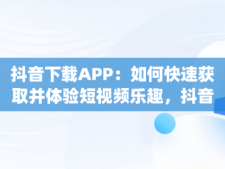 抖音下载APP：如何快速获取并体验短视频乐趣，抖音下载app在什么位置 