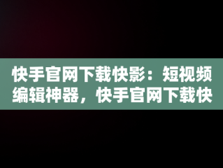 快手官网下载快影：短视频编辑神器，快手官网下载快影软件 