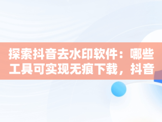 探索抖音去水印软件：哪些工具可实现无痕下载，抖音去水印软件有哪些免费 