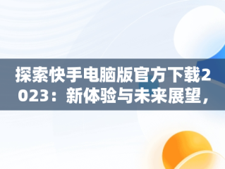 探索快手电脑版官方下载2023：新体验与未来展望，快手电脑版官方下载最新版 