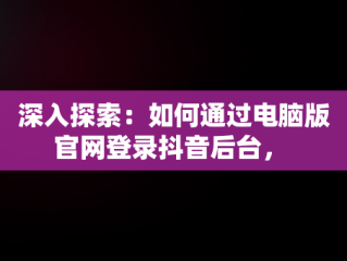 深入探索：如何通过电脑版官网登录抖音后台， 