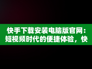 快手下载安装电脑版官网：短视频时代的便捷体验，快手下载安装电脑版官网最新版 