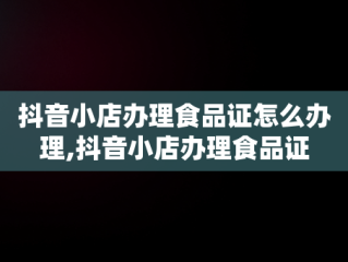 抖音小店办理食品证怎么办理,抖音小店办理食品证