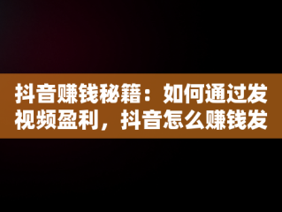 抖音赚钱秘籍：如何通过发视频盈利，抖音怎么赚钱发视频怎么赚钱 