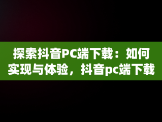 探索抖音PC端下载：如何实现与体验，抖音pc端下载网址 