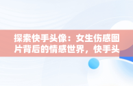 探索快手头像：女生伤感图片背后的情感世界，快手头像图片2021最火爆伤感 