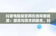 抖音电脑版官网在线观看杨昊：潮流与技术的融合，抖音电脑版官网登录入口 