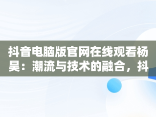 抖音电脑版官网在线观看杨昊：潮流与技术的融合，抖音电脑版官网登录入口 