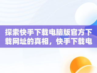 探索快手下载电脑版官方下载网址的真相，快手下载电脑版最新版 