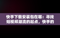 快手下载安装包在哪：寻找短视频潮流的起点，快手的下载在哪 