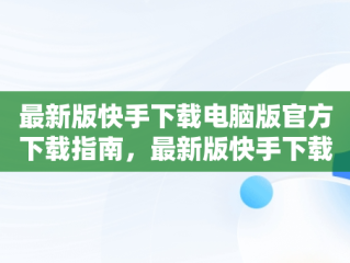 最新版快手下载电脑版官方下载指南，最新版快手下载电脑版官方下载苹果版 