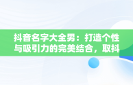 抖音名字大全男：打造个性与吸引力的完美结合，取抖音名字大全男生 