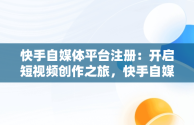 快手自媒体平台注册：开启短视频创作之旅，快手自媒体平台注册入口网址 