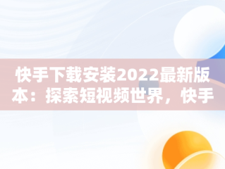 快手下载安装2022最新版本：探索短视频世界，快手下载安装2022最新版本软件商店下载安装 